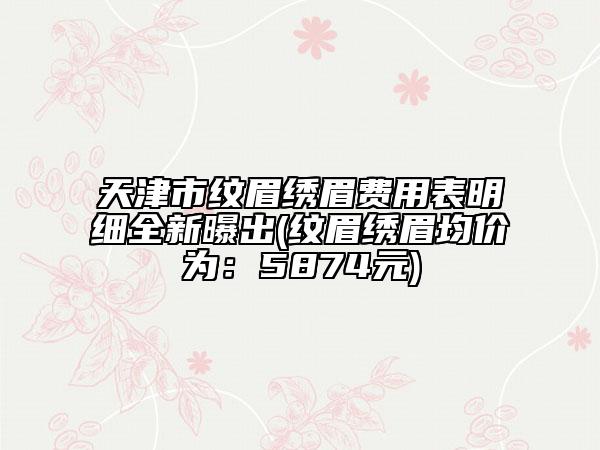 天津市纹眉绣眉费用表明细全新曝出(纹眉绣眉均价为：5874元)
