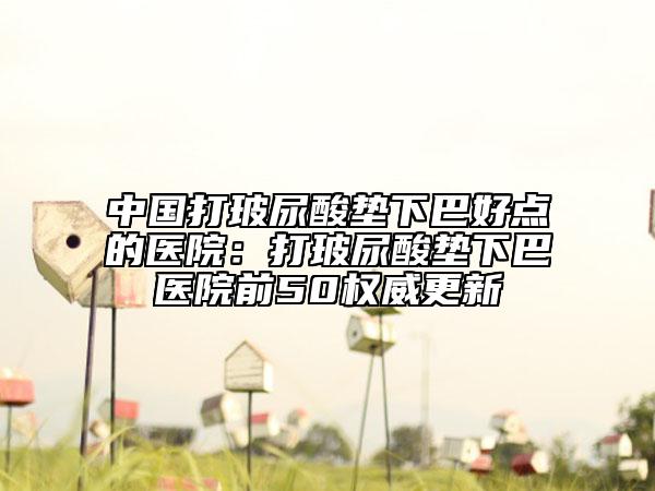 中国打玻尿酸垫下巴好点的医院：打玻尿酸垫下巴医院前50权威更新
