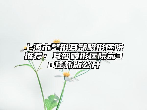 上海市整形耳部畸形医院推荐：耳部畸形医院前30佳新版公开