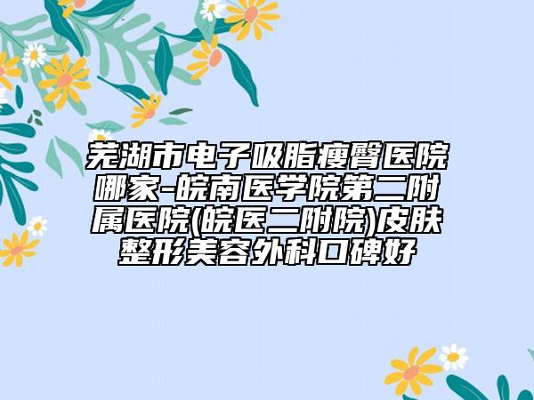 芜湖市电子吸脂瘦臀医院哪家-皖南医学院第二附属医院(皖医二附院)皮肤整形美容外科口碑好