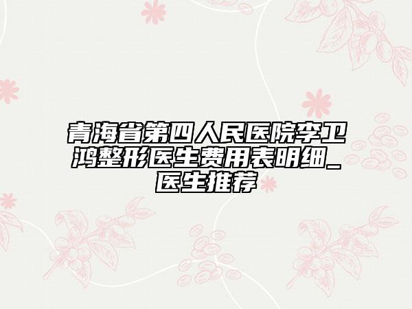 青海省第四人民医院李卫鸿整形医生费用表明细_医生推荐