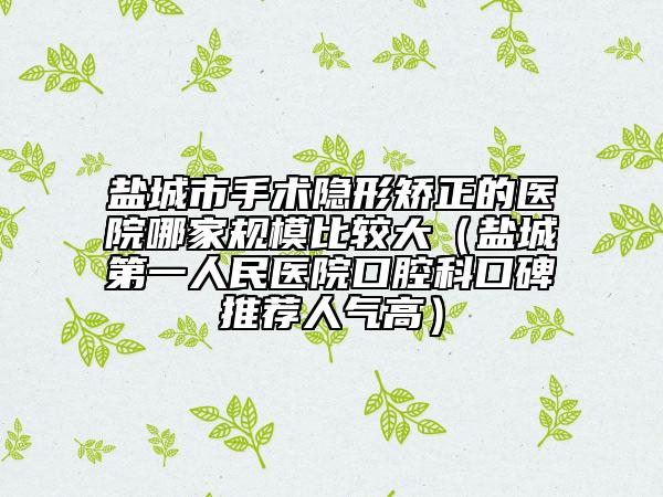 盐城市手术隐形矫正的医院哪家规模比较大（盐城第一人民医院口腔科口碑推荐人气高）