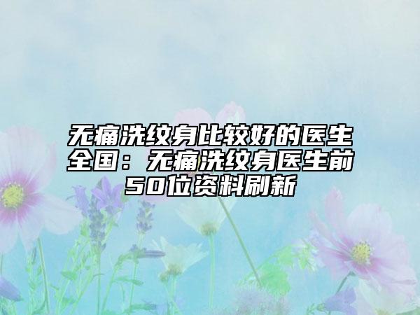 无痛洗纹身比较好的医生全国：无痛洗纹身医生前50位资料刷新