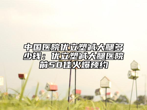中国医院优立塑减大腿多少钱：优立塑减大腿医院前50佳火爆预约
