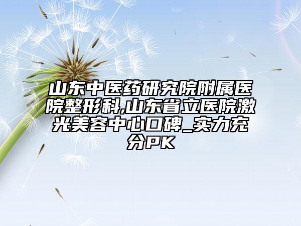 山东中医药研究院附属医院整形科,山东省立医院激光美容中心口碑_实力充分PK