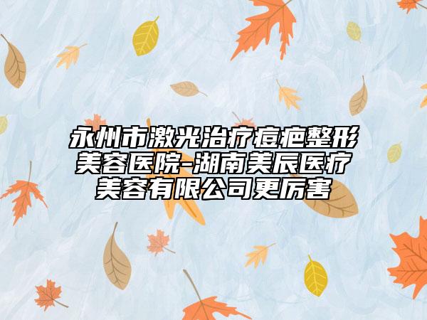 永州市激光治疗痘疤整形美容医院-湖南美辰医疗美容有限公司更厉害