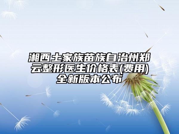 湘西土家族苗族自治州郑云整形医生价格表(费用)全新版本公布
