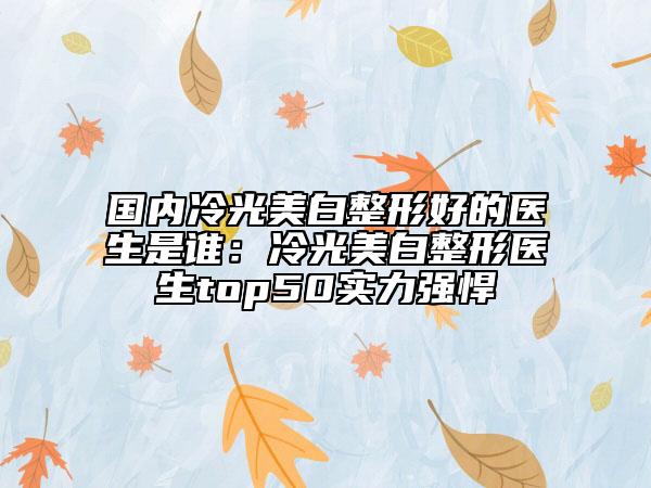 国内冷光美白整形好的医生是谁：冷光美白整形医生top50实力强悍