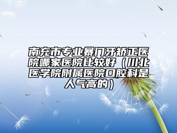 南充市专业暴门牙矫正医院哪家医院比较好（川北医学院附属医院口腔科是人气高的）