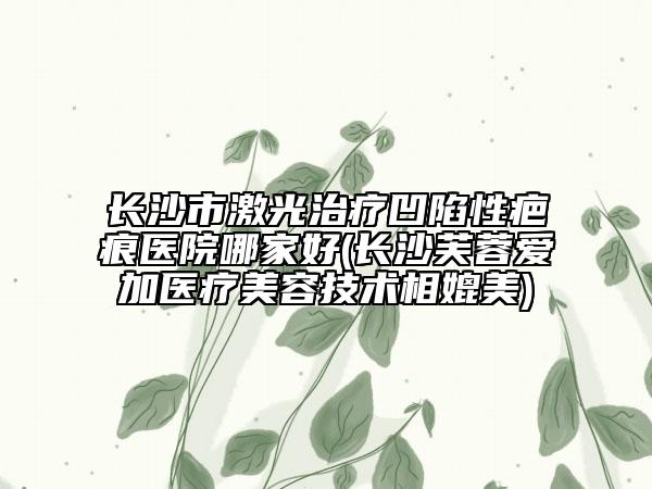 长沙市激光治疗凹陷性疤痕医院哪家好(长沙芙蓉爱加医疗美容技术相媲美)