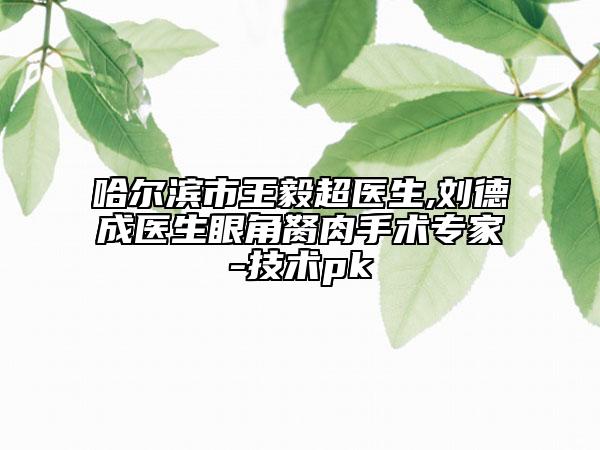 哈尔滨市王毅超医生,刘德成医生眼角胬肉手术专家-技术pk