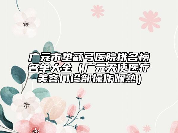 广元市垫颧弓医院排名榜名单大全（广元天使医疗美容门诊部操作娴熟）