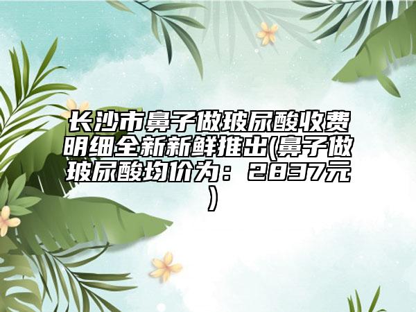 长沙市鼻子做玻尿酸收费明细全新新鲜推出(鼻子做玻尿酸均价为：2837元）