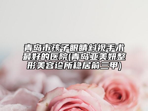 青岛市孩子眼睛斜视手术最好的医院(青岛亚美妍整形美容诊所稳居前三甲)