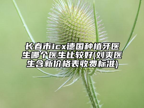 长春市icx德国种植牙医生哪个医生比较好(刘爽医生含新价格表收费标准)