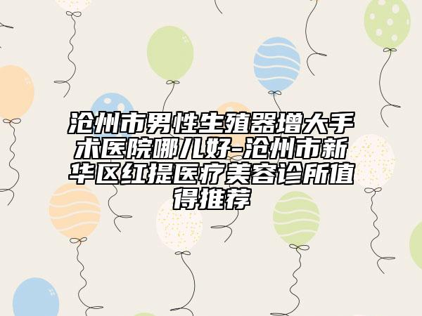 沧州市男性生殖器增大手术医院哪儿好-沧州市新华区红提医疗美容诊所值得推荐