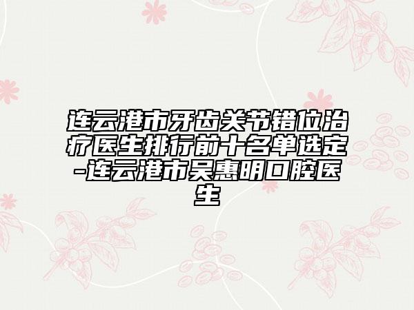 连云港市牙齿关节错位治疗医生排行前十名单选定-连云港市吴惠明口腔医生