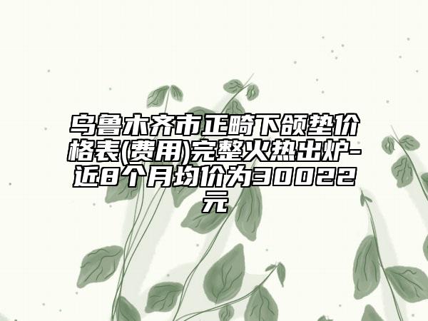 乌鲁木齐市正畸下颌垫价格表(费用)完整火热出炉-近8个月均价为30022元