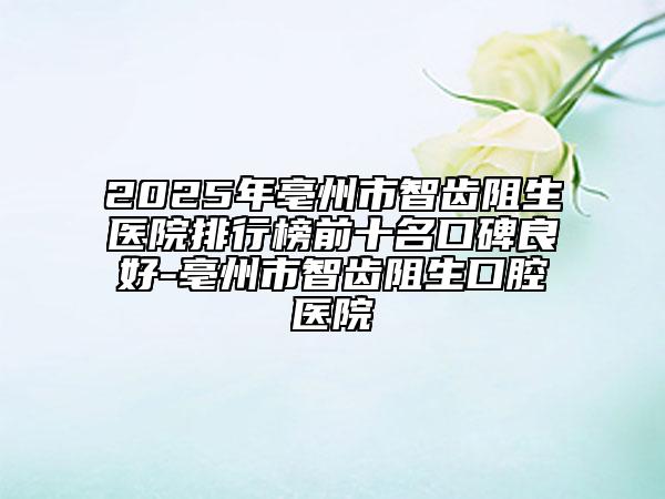 2025年亳州市智齿阻生医院排行榜前十名口碑良好-亳州市智齿阻生口腔医院