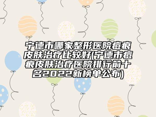 宁德市哪家整形医院痘痕皮肤治疗比较好(宁德市痘痕皮肤治疗医院排行前十名2022新榜单公布)