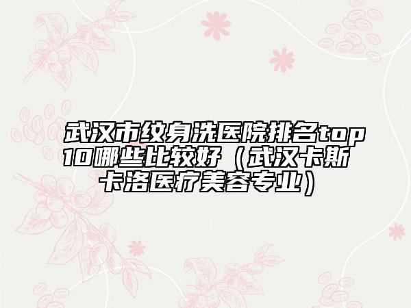 武汉市纹身洗医院排名top10哪些比较好（武汉卡斯卡洛医疗美容专业）