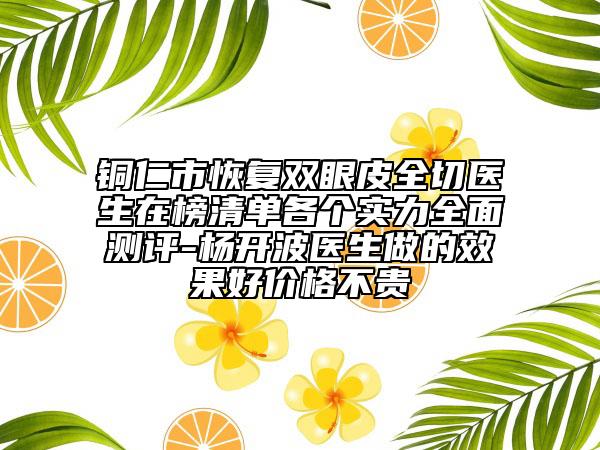 铜仁市恢复双眼皮全切医生在榜清单各个实力全面测评-杨开波医生做的效果好价格不贵