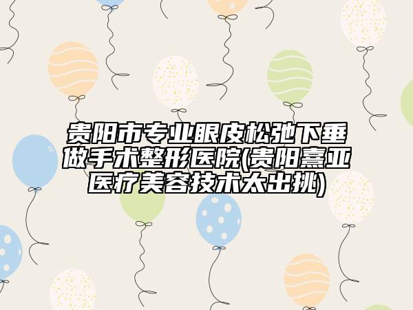 贵阳市专业眼皮松弛下垂做手术整形医院(贵阳熹亚医疗美容技术太出挑)