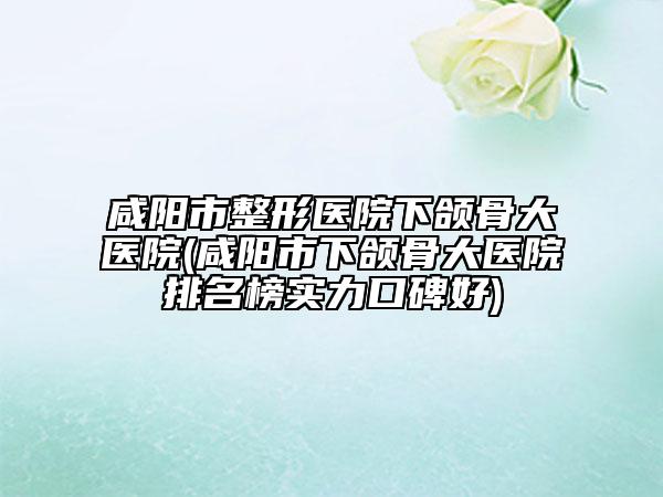 咸阳市整形医院下颌骨大医院(咸阳市下颌骨大医院排名榜实力口碑好)