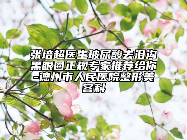 张培超医生玻尿酸去泪沟黑眼圈正规专家推荐给你-德州市人民医院整形美容科