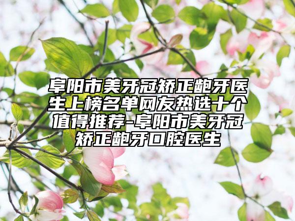 阜阳市美牙冠矫正龅牙医生上榜名单网友热选十个值得推荐-阜阳市美牙冠矫正龅牙口腔医生