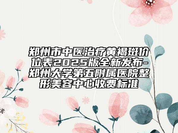 郑州市中医治疗黄褐斑价位表2025版全新发布-郑州大学第五附属医院整形美容中心收费标准