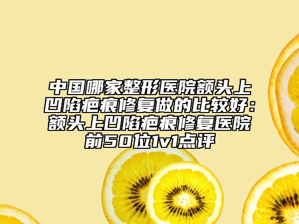 中国哪家整形医院额头上凹陷疤痕修复做的比较好：额头上凹陷疤痕修复医院前50位1v1点评