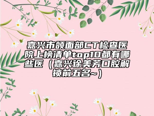 嘉兴市颌面部CT检查医院上榜清单top10都有哪些医（嘉兴徐美芳口腔解锁前五名~）